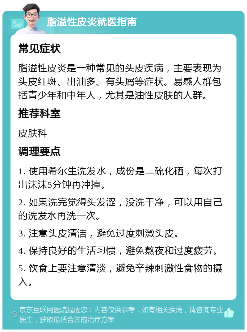 脂溢性皮炎就医指南 常见症状 脂溢性皮炎是一种常见的头皮疾病，主要表现为头皮红斑、出油多、有头屑等症状。易感人群包括青少年和中年人，尤其是油性皮肤的人群。 推荐科室 皮肤科 调理要点 1. 使用希尔生洗发水，成份是二硫化硒，每次打出沫沫5分钟再冲掉。 2. 如果洗完觉得头发涩，没洗干净，可以用自己的洗发水再洗一次。 3. 注意头皮清洁，避免过度刺激头皮。 4. 保持良好的生活习惯，避免熬夜和过度疲劳。 5. 饮食上要注意清淡，避免辛辣刺激性食物的摄入。