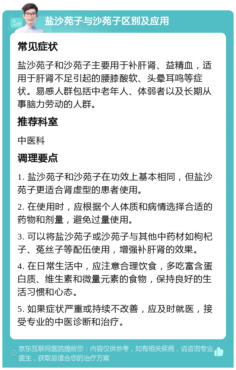 盐沙苑子与沙苑子区别及应用 常见症状 盐沙苑子和沙苑子主要用于补肝肾、益精血，适用于肝肾不足引起的腰膝酸软、头晕耳鸣等症状。易感人群包括中老年人、体弱者以及长期从事脑力劳动的人群。 推荐科室 中医科 调理要点 1. 盐沙苑子和沙苑子在功效上基本相同，但盐沙苑子更适合肾虚型的患者使用。 2. 在使用时，应根据个人体质和病情选择合适的药物和剂量，避免过量使用。 3. 可以将盐沙苑子或沙苑子与其他中药材如枸杞子、菟丝子等配伍使用，增强补肝肾的效果。 4. 在日常生活中，应注意合理饮食，多吃富含蛋白质、维生素和微量元素的食物，保持良好的生活习惯和心态。 5. 如果症状严重或持续不改善，应及时就医，接受专业的中医诊断和治疗。