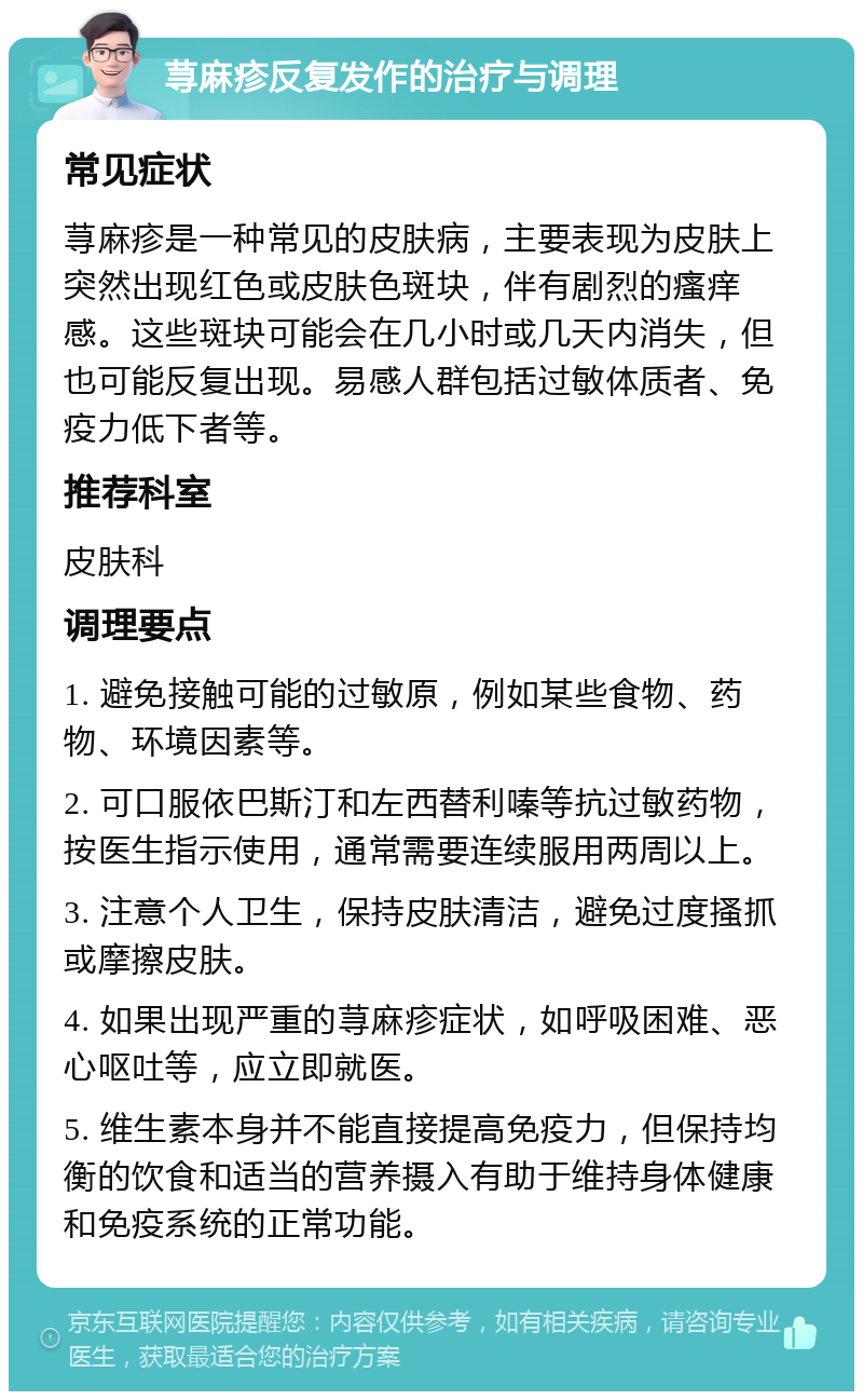 荨麻疹反复发作的治疗与调理 常见症状 荨麻疹是一种常见的皮肤病，主要表现为皮肤上突然出现红色或皮肤色斑块，伴有剧烈的瘙痒感。这些斑块可能会在几小时或几天内消失，但也可能反复出现。易感人群包括过敏体质者、免疫力低下者等。 推荐科室 皮肤科 调理要点 1. 避免接触可能的过敏原，例如某些食物、药物、环境因素等。 2. 可口服依巴斯汀和左西替利嗪等抗过敏药物，按医生指示使用，通常需要连续服用两周以上。 3. 注意个人卫生，保持皮肤清洁，避免过度搔抓或摩擦皮肤。 4. 如果出现严重的荨麻疹症状，如呼吸困难、恶心呕吐等，应立即就医。 5. 维生素本身并不能直接提高免疫力，但保持均衡的饮食和适当的营养摄入有助于维持身体健康和免疫系统的正常功能。