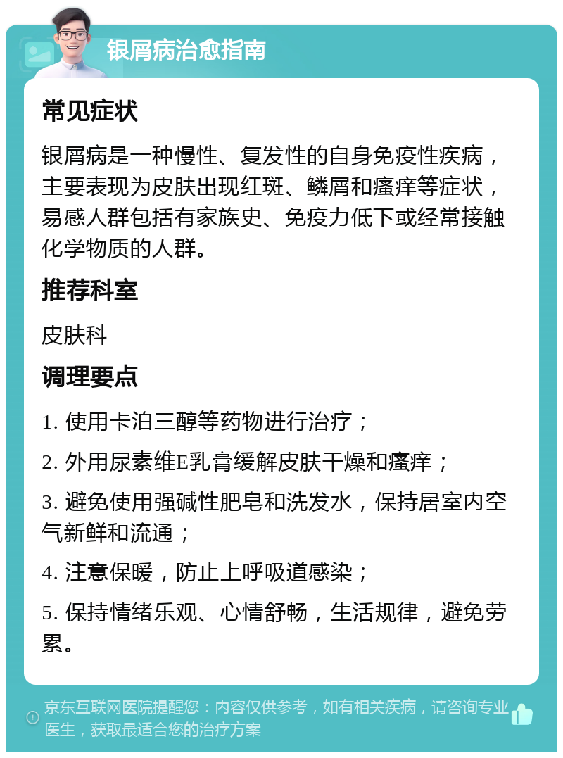 银屑病治愈指南 常见症状 银屑病是一种慢性、复发性的自身免疫性疾病，主要表现为皮肤出现红斑、鳞屑和瘙痒等症状，易感人群包括有家族史、免疫力低下或经常接触化学物质的人群。 推荐科室 皮肤科 调理要点 1. 使用卡泊三醇等药物进行治疗； 2. 外用尿素维E乳膏缓解皮肤干燥和瘙痒； 3. 避免使用强碱性肥皂和洗发水，保持居室内空气新鲜和流通； 4. 注意保暖，防止上呼吸道感染； 5. 保持情绪乐观、心情舒畅，生活规律，避免劳累。