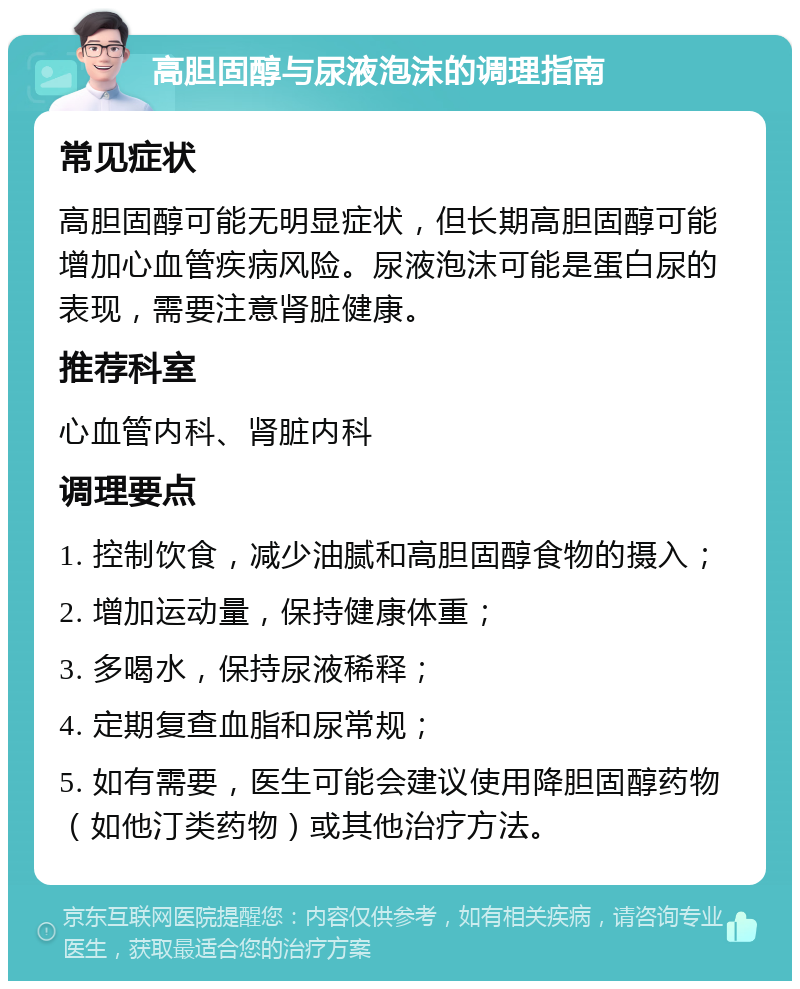 高胆固醇与尿液泡沫的调理指南 常见症状 高胆固醇可能无明显症状，但长期高胆固醇可能增加心血管疾病风险。尿液泡沫可能是蛋白尿的表现，需要注意肾脏健康。 推荐科室 心血管内科、肾脏内科 调理要点 1. 控制饮食，减少油腻和高胆固醇食物的摄入； 2. 增加运动量，保持健康体重； 3. 多喝水，保持尿液稀释； 4. 定期复查血脂和尿常规； 5. 如有需要，医生可能会建议使用降胆固醇药物（如他汀类药物）或其他治疗方法。