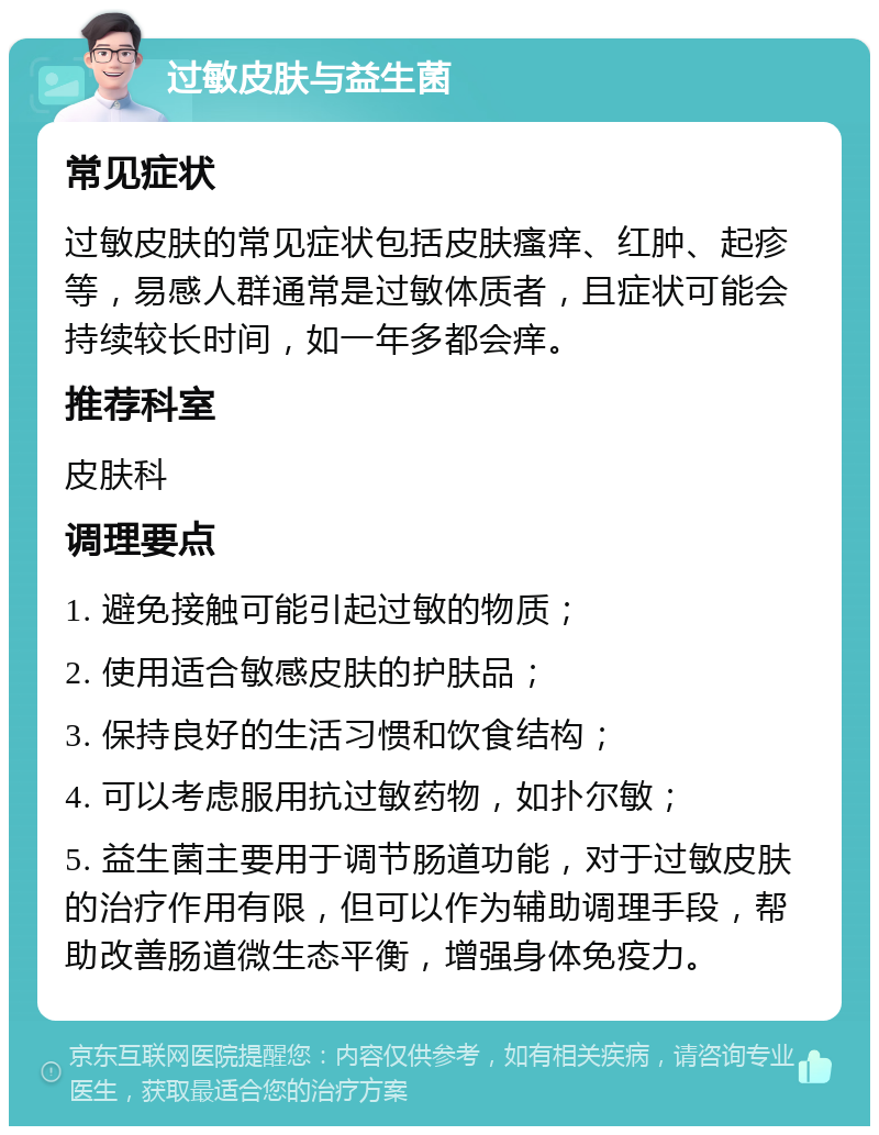 过敏皮肤与益生菌 常见症状 过敏皮肤的常见症状包括皮肤瘙痒、红肿、起疹等，易感人群通常是过敏体质者，且症状可能会持续较长时间，如一年多都会痒。 推荐科室 皮肤科 调理要点 1. 避免接触可能引起过敏的物质； 2. 使用适合敏感皮肤的护肤品； 3. 保持良好的生活习惯和饮食结构； 4. 可以考虑服用抗过敏药物，如扑尔敏； 5. 益生菌主要用于调节肠道功能，对于过敏皮肤的治疗作用有限，但可以作为辅助调理手段，帮助改善肠道微生态平衡，增强身体免疫力。