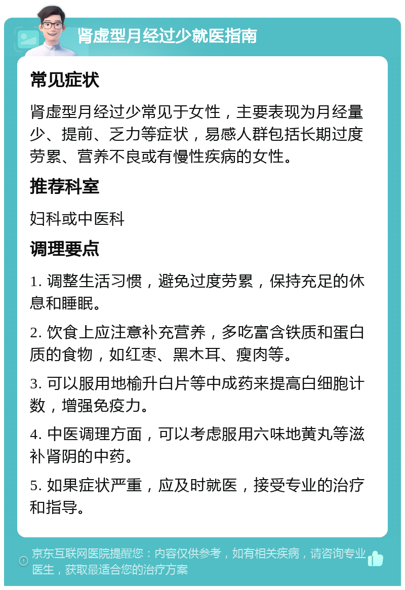 肾虚型月经过少就医指南 常见症状 肾虚型月经过少常见于女性，主要表现为月经量少、提前、乏力等症状，易感人群包括长期过度劳累、营养不良或有慢性疾病的女性。 推荐科室 妇科或中医科 调理要点 1. 调整生活习惯，避免过度劳累，保持充足的休息和睡眠。 2. 饮食上应注意补充营养，多吃富含铁质和蛋白质的食物，如红枣、黑木耳、瘦肉等。 3. 可以服用地榆升白片等中成药来提高白细胞计数，增强免疫力。 4. 中医调理方面，可以考虑服用六味地黄丸等滋补肾阴的中药。 5. 如果症状严重，应及时就医，接受专业的治疗和指导。