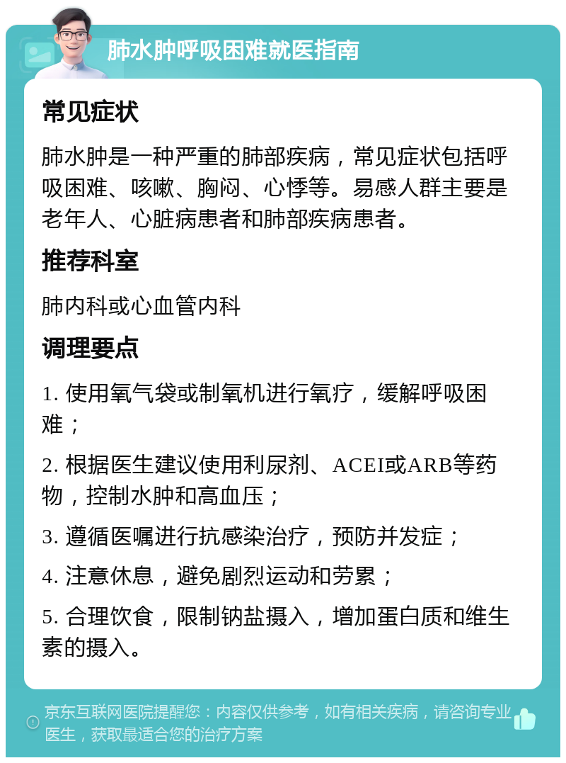 肺水肿呼吸困难就医指南 常见症状 肺水肿是一种严重的肺部疾病，常见症状包括呼吸困难、咳嗽、胸闷、心悸等。易感人群主要是老年人、心脏病患者和肺部疾病患者。 推荐科室 肺内科或心血管内科 调理要点 1. 使用氧气袋或制氧机进行氧疗，缓解呼吸困难； 2. 根据医生建议使用利尿剂、ACEI或ARB等药物，控制水肿和高血压； 3. 遵循医嘱进行抗感染治疗，预防并发症； 4. 注意休息，避免剧烈运动和劳累； 5. 合理饮食，限制钠盐摄入，增加蛋白质和维生素的摄入。