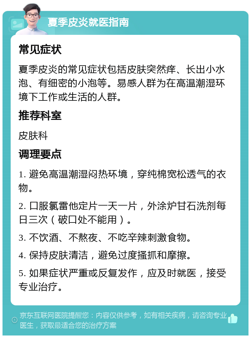 夏季皮炎就医指南 常见症状 夏季皮炎的常见症状包括皮肤突然痒、长出小水泡、有细密的小泡等。易感人群为在高温潮湿环境下工作或生活的人群。 推荐科室 皮肤科 调理要点 1. 避免高温潮湿闷热环境，穿纯棉宽松透气的衣物。 2. 口服氯雷他定片一天一片，外涂炉甘石洗剂每日三次（破口处不能用）。 3. 不饮酒、不熬夜、不吃辛辣刺激食物。 4. 保持皮肤清洁，避免过度搔抓和摩擦。 5. 如果症状严重或反复发作，应及时就医，接受专业治疗。