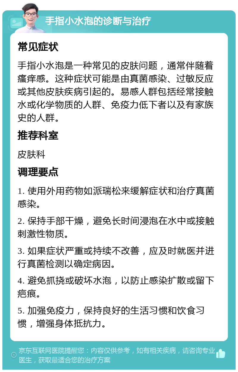 手指小水泡的诊断与治疗 常见症状 手指小水泡是一种常见的皮肤问题，通常伴随着瘙痒感。这种症状可能是由真菌感染、过敏反应或其他皮肤疾病引起的。易感人群包括经常接触水或化学物质的人群、免疫力低下者以及有家族史的人群。 推荐科室 皮肤科 调理要点 1. 使用外用药物如派瑞松来缓解症状和治疗真菌感染。 2. 保持手部干燥，避免长时间浸泡在水中或接触刺激性物质。 3. 如果症状严重或持续不改善，应及时就医并进行真菌检测以确定病因。 4. 避免抓挠或破坏水泡，以防止感染扩散或留下疤痕。 5. 加强免疫力，保持良好的生活习惯和饮食习惯，增强身体抵抗力。