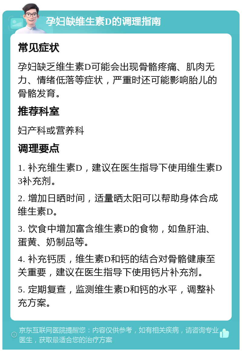 孕妇缺维生素D的调理指南 常见症状 孕妇缺乏维生素D可能会出现骨骼疼痛、肌肉无力、情绪低落等症状，严重时还可能影响胎儿的骨骼发育。 推荐科室 妇产科或营养科 调理要点 1. 补充维生素D，建议在医生指导下使用维生素D3补充剂。 2. 增加日晒时间，适量晒太阳可以帮助身体合成维生素D。 3. 饮食中增加富含维生素D的食物，如鱼肝油、蛋黄、奶制品等。 4. 补充钙质，维生素D和钙的结合对骨骼健康至关重要，建议在医生指导下使用钙片补充剂。 5. 定期复查，监测维生素D和钙的水平，调整补充方案。