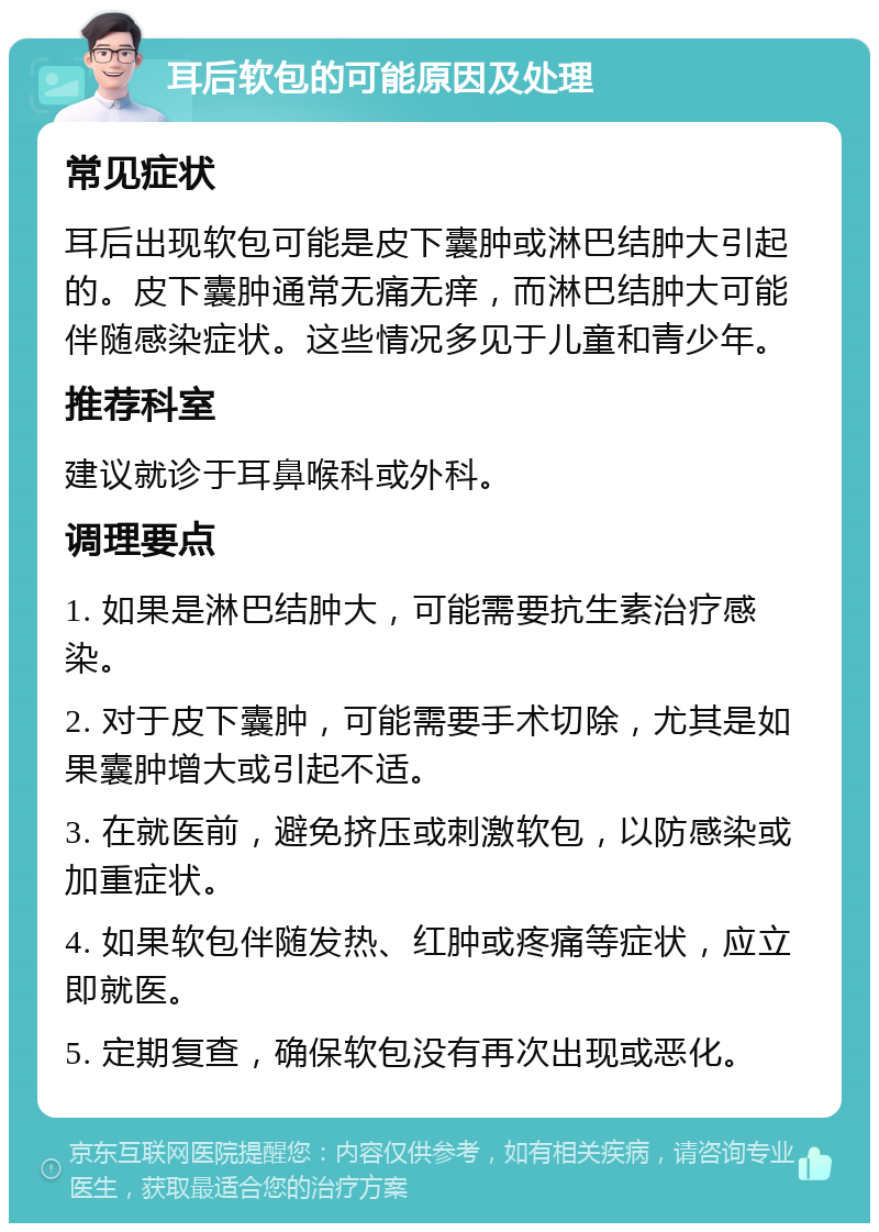 耳后软包的可能原因及处理 常见症状 耳后出现软包可能是皮下囊肿或淋巴结肿大引起的。皮下囊肿通常无痛无痒，而淋巴结肿大可能伴随感染症状。这些情况多见于儿童和青少年。 推荐科室 建议就诊于耳鼻喉科或外科。 调理要点 1. 如果是淋巴结肿大，可能需要抗生素治疗感染。 2. 对于皮下囊肿，可能需要手术切除，尤其是如果囊肿增大或引起不适。 3. 在就医前，避免挤压或刺激软包，以防感染或加重症状。 4. 如果软包伴随发热、红肿或疼痛等症状，应立即就医。 5. 定期复查，确保软包没有再次出现或恶化。