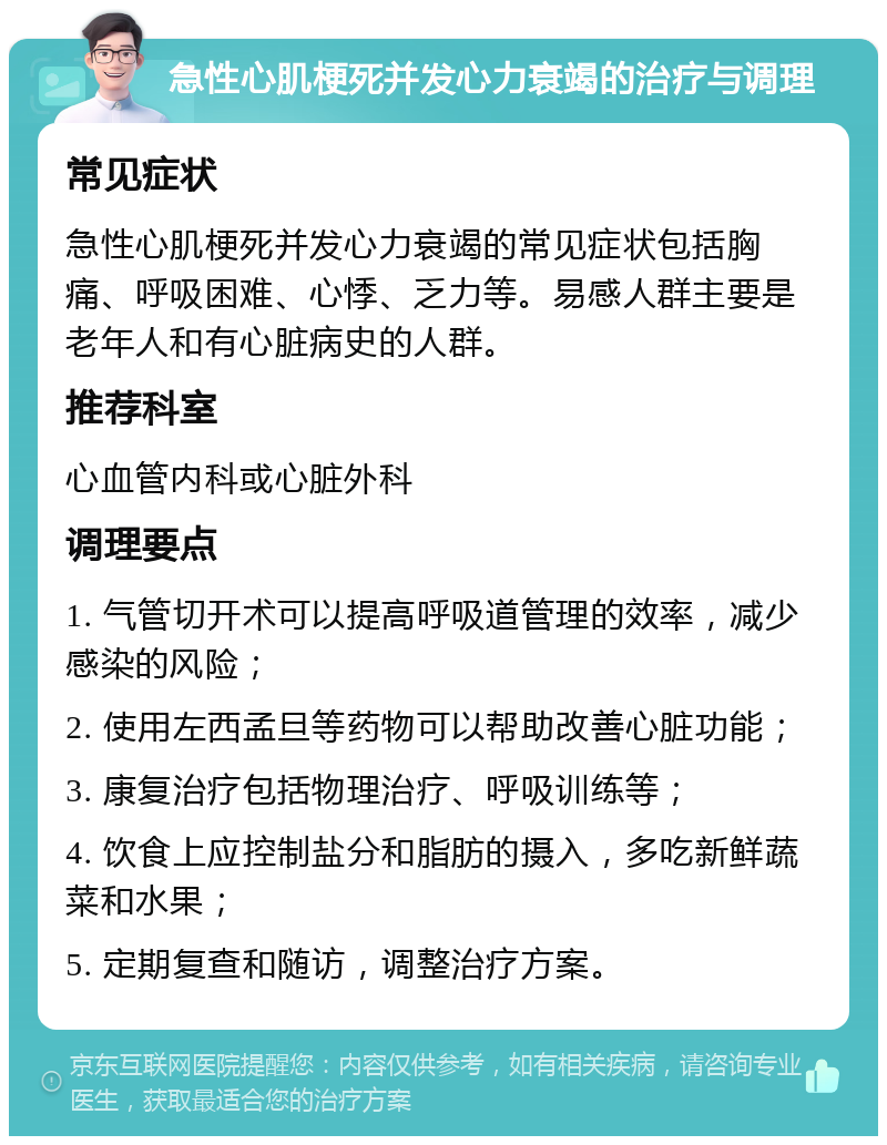 急性心肌梗死并发心力衰竭的治疗与调理 常见症状 急性心肌梗死并发心力衰竭的常见症状包括胸痛、呼吸困难、心悸、乏力等。易感人群主要是老年人和有心脏病史的人群。 推荐科室 心血管内科或心脏外科 调理要点 1. 气管切开术可以提高呼吸道管理的效率，减少感染的风险； 2. 使用左西孟旦等药物可以帮助改善心脏功能； 3. 康复治疗包括物理治疗、呼吸训练等； 4. 饮食上应控制盐分和脂肪的摄入，多吃新鲜蔬菜和水果； 5. 定期复查和随访，调整治疗方案。