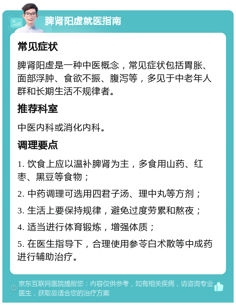 脾肾阳虚就医指南 常见症状 脾肾阳虚是一种中医概念，常见症状包括胃胀、面部浮肿、食欲不振、腹泻等，多见于中老年人群和长期生活不规律者。 推荐科室 中医内科或消化内科。 调理要点 1. 饮食上应以温补脾肾为主，多食用山药、红枣、黑豆等食物； 2. 中药调理可选用四君子汤、理中丸等方剂； 3. 生活上要保持规律，避免过度劳累和熬夜； 4. 适当进行体育锻炼，增强体质； 5. 在医生指导下，合理使用参苓白术散等中成药进行辅助治疗。