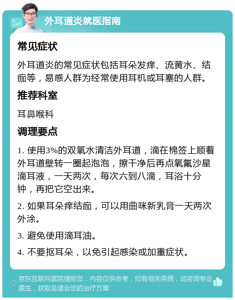 外耳道炎就医指南 常见症状 外耳道炎的常见症状包括耳朵发痒、流黄水、结痂等，易感人群为经常使用耳机或耳塞的人群。 推荐科室 耳鼻喉科 调理要点 1. 使用3%的双氧水清洁外耳道，滴在棉签上顺着外耳道壁转一圈起泡泡，擦干净后再点氧氟沙星滴耳液，一天两次，每次六到八滴，耳浴十分钟，再把它空出来。 2. 如果耳朵痒结痂，可以用曲咪新乳膏一天两次外涂。 3. 避免使用滴耳油。 4. 不要抠耳朵，以免引起感染或加重症状。