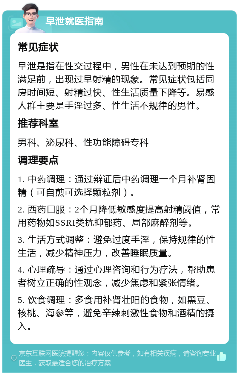 早泄就医指南 常见症状 早泄是指在性交过程中，男性在未达到预期的性满足前，出现过早射精的现象。常见症状包括同房时间短、射精过快、性生活质量下降等。易感人群主要是手淫过多、性生活不规律的男性。 推荐科室 男科、泌尿科、性功能障碍专科 调理要点 1. 中药调理：通过辩证后中药调理一个月补肾固精（可自煎可选择颗粒剂）。 2. 西药口服：2个月降低敏感度提高射精阈值，常用药物如SSRI类抗抑郁药、局部麻醉剂等。 3. 生活方式调整：避免过度手淫，保持规律的性生活，减少精神压力，改善睡眠质量。 4. 心理疏导：通过心理咨询和行为疗法，帮助患者树立正确的性观念，减少焦虑和紧张情绪。 5. 饮食调理：多食用补肾壮阳的食物，如黑豆、核桃、海参等，避免辛辣刺激性食物和酒精的摄入。