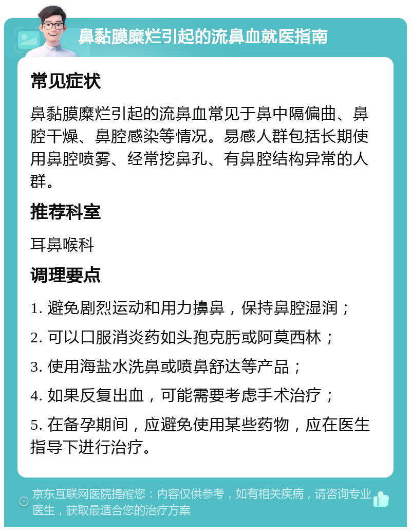 鼻黏膜糜烂引起的流鼻血就医指南 常见症状 鼻黏膜糜烂引起的流鼻血常见于鼻中隔偏曲、鼻腔干燥、鼻腔感染等情况。易感人群包括长期使用鼻腔喷雾、经常挖鼻孔、有鼻腔结构异常的人群。 推荐科室 耳鼻喉科 调理要点 1. 避免剧烈运动和用力擤鼻，保持鼻腔湿润； 2. 可以口服消炎药如头孢克肟或阿莫西林； 3. 使用海盐水洗鼻或喷鼻舒达等产品； 4. 如果反复出血，可能需要考虑手术治疗； 5. 在备孕期间，应避免使用某些药物，应在医生指导下进行治疗。