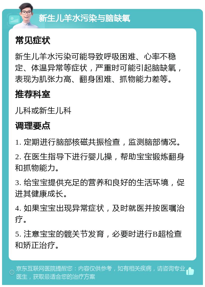 新生儿羊水污染与脑缺氧 常见症状 新生儿羊水污染可能导致呼吸困难、心率不稳定、体温异常等症状，严重时可能引起脑缺氧，表现为肌张力高、翻身困难、抓物能力差等。 推荐科室 儿科或新生儿科 调理要点 1. 定期进行脑部核磁共振检查，监测脑部情况。 2. 在医生指导下进行婴儿操，帮助宝宝锻炼翻身和抓物能力。 3. 给宝宝提供充足的营养和良好的生活环境，促进其健康成长。 4. 如果宝宝出现异常症状，及时就医并按医嘱治疗。 5. 注意宝宝的髋关节发育，必要时进行B超检查和矫正治疗。