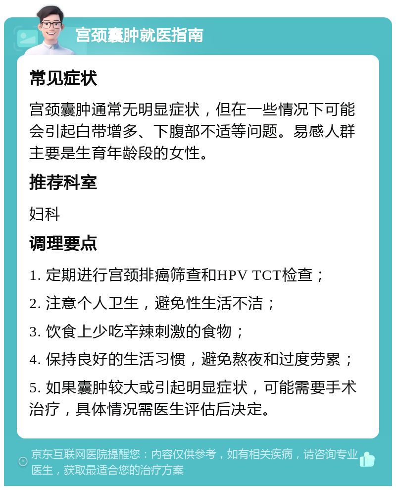 宫颈囊肿就医指南 常见症状 宫颈囊肿通常无明显症状，但在一些情况下可能会引起白带增多、下腹部不适等问题。易感人群主要是生育年龄段的女性。 推荐科室 妇科 调理要点 1. 定期进行宫颈排癌筛查和HPV TCT检查； 2. 注意个人卫生，避免性生活不洁； 3. 饮食上少吃辛辣刺激的食物； 4. 保持良好的生活习惯，避免熬夜和过度劳累； 5. 如果囊肿较大或引起明显症状，可能需要手术治疗，具体情况需医生评估后决定。