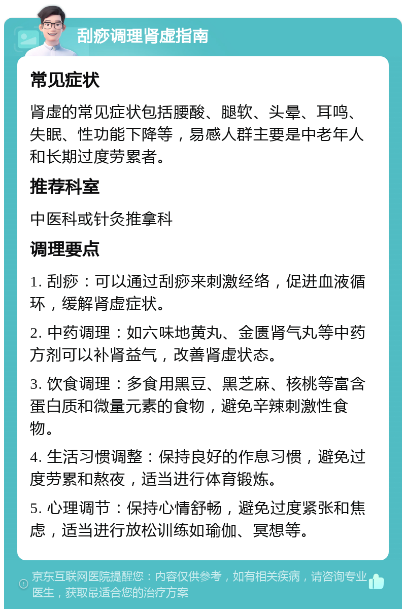 刮痧调理肾虚指南 常见症状 肾虚的常见症状包括腰酸、腿软、头晕、耳鸣、失眠、性功能下降等，易感人群主要是中老年人和长期过度劳累者。 推荐科室 中医科或针灸推拿科 调理要点 1. 刮痧：可以通过刮痧来刺激经络，促进血液循环，缓解肾虚症状。 2. 中药调理：如六味地黄丸、金匮肾气丸等中药方剂可以补肾益气，改善肾虚状态。 3. 饮食调理：多食用黑豆、黑芝麻、核桃等富含蛋白质和微量元素的食物，避免辛辣刺激性食物。 4. 生活习惯调整：保持良好的作息习惯，避免过度劳累和熬夜，适当进行体育锻炼。 5. 心理调节：保持心情舒畅，避免过度紧张和焦虑，适当进行放松训练如瑜伽、冥想等。