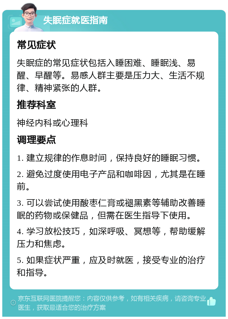 失眠症就医指南 常见症状 失眠症的常见症状包括入睡困难、睡眠浅、易醒、早醒等。易感人群主要是压力大、生活不规律、精神紧张的人群。 推荐科室 神经内科或心理科 调理要点 1. 建立规律的作息时间，保持良好的睡眠习惯。 2. 避免过度使用电子产品和咖啡因，尤其是在睡前。 3. 可以尝试使用酸枣仁膏或褪黑素等辅助改善睡眠的药物或保健品，但需在医生指导下使用。 4. 学习放松技巧，如深呼吸、冥想等，帮助缓解压力和焦虑。 5. 如果症状严重，应及时就医，接受专业的治疗和指导。