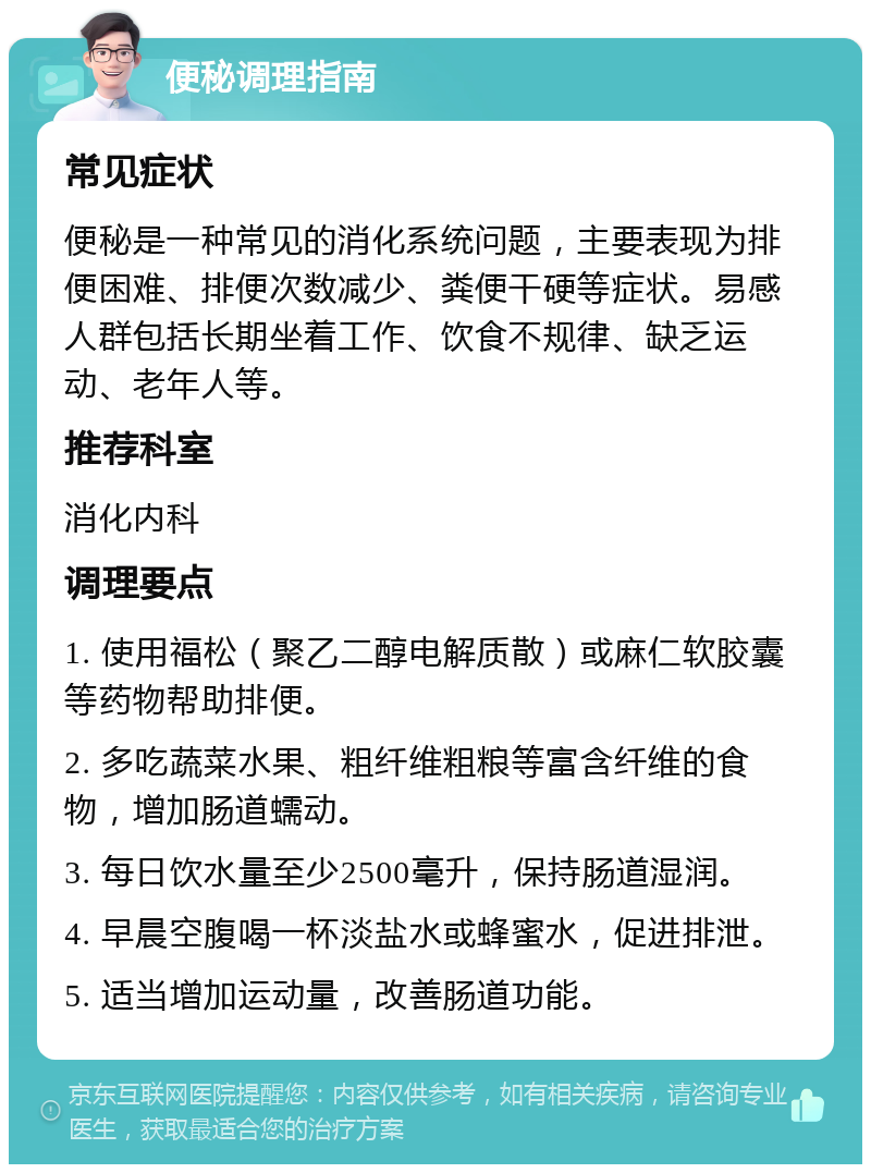 便秘调理指南 常见症状 便秘是一种常见的消化系统问题，主要表现为排便困难、排便次数减少、粪便干硬等症状。易感人群包括长期坐着工作、饮食不规律、缺乏运动、老年人等。 推荐科室 消化内科 调理要点 1. 使用福松（聚乙二醇电解质散）或麻仁软胶囊等药物帮助排便。 2. 多吃蔬菜水果、粗纤维粗粮等富含纤维的食物，增加肠道蠕动。 3. 每日饮水量至少2500毫升，保持肠道湿润。 4. 早晨空腹喝一杯淡盐水或蜂蜜水，促进排泄。 5. 适当增加运动量，改善肠道功能。