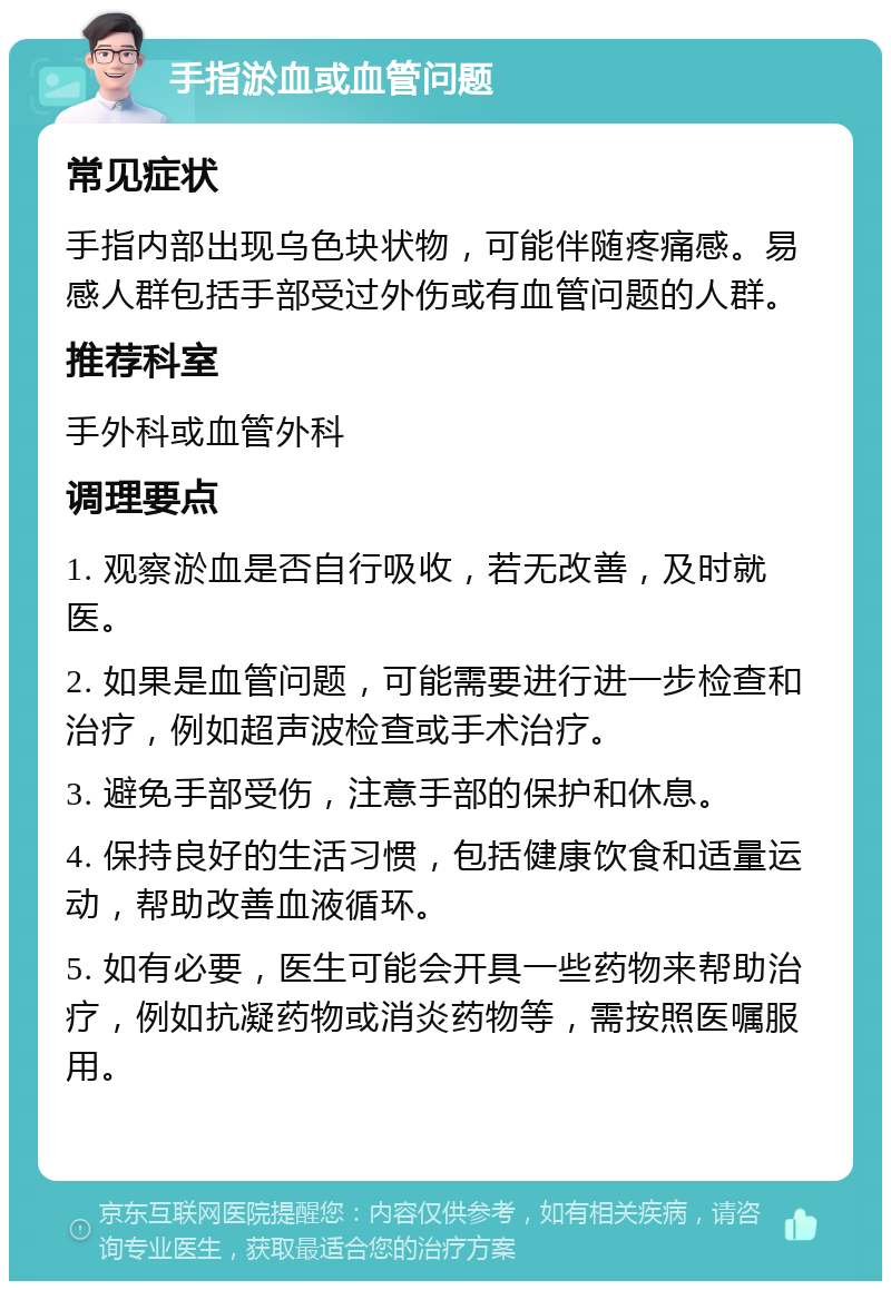 手指淤血或血管问题 常见症状 手指内部出现乌色块状物，可能伴随疼痛感。易感人群包括手部受过外伤或有血管问题的人群。 推荐科室 手外科或血管外科 调理要点 1. 观察淤血是否自行吸收，若无改善，及时就医。 2. 如果是血管问题，可能需要进行进一步检查和治疗，例如超声波检查或手术治疗。 3. 避免手部受伤，注意手部的保护和休息。 4. 保持良好的生活习惯，包括健康饮食和适量运动，帮助改善血液循环。 5. 如有必要，医生可能会开具一些药物来帮助治疗，例如抗凝药物或消炎药物等，需按照医嘱服用。