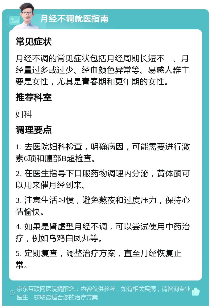 月经不调就医指南 常见症状 月经不调的常见症状包括月经周期长短不一、月经量过多或过少、经血颜色异常等。易感人群主要是女性，尤其是青春期和更年期的女性。 推荐科室 妇科 调理要点 1. 去医院妇科检查，明确病因，可能需要进行激素6项和腹部B超检查。 2. 在医生指导下口服药物调理内分泌，黄体酮可以用来催月经到来。 3. 注意生活习惯，避免熬夜和过度压力，保持心情愉快。 4. 如果是肾虚型月经不调，可以尝试使用中药治疗，例如乌鸡白凤丸等。 5. 定期复查，调整治疗方案，直至月经恢复正常。