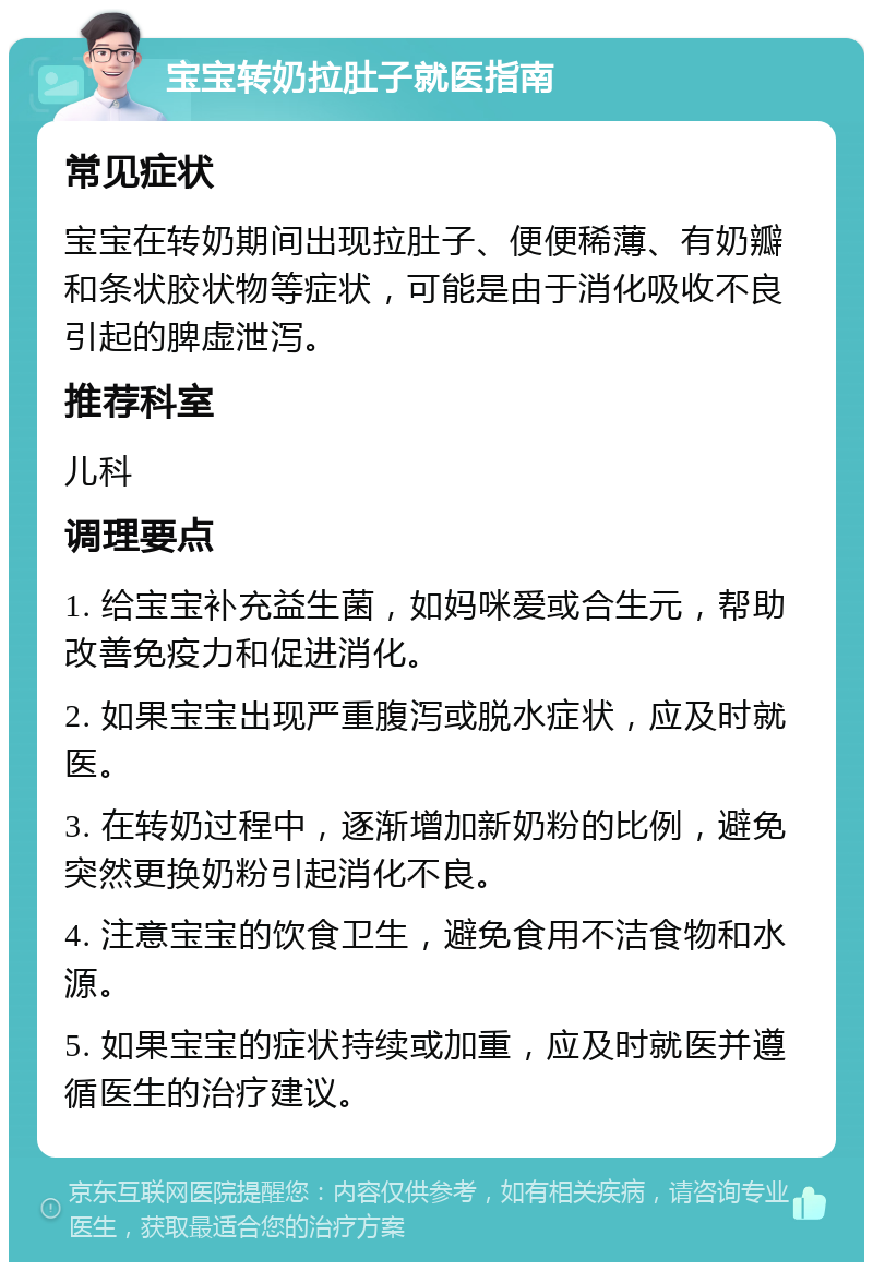 宝宝转奶拉肚子就医指南 常见症状 宝宝在转奶期间出现拉肚子、便便稀薄、有奶瓣和条状胶状物等症状，可能是由于消化吸收不良引起的脾虚泄泻。 推荐科室 儿科 调理要点 1. 给宝宝补充益生菌，如妈咪爱或合生元，帮助改善免疫力和促进消化。 2. 如果宝宝出现严重腹泻或脱水症状，应及时就医。 3. 在转奶过程中，逐渐增加新奶粉的比例，避免突然更换奶粉引起消化不良。 4. 注意宝宝的饮食卫生，避免食用不洁食物和水源。 5. 如果宝宝的症状持续或加重，应及时就医并遵循医生的治疗建议。