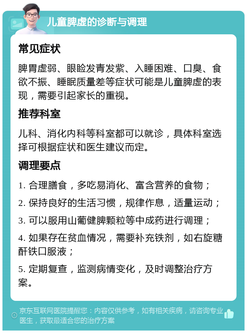 儿童脾虚的诊断与调理 常见症状 脾胃虚弱、眼睑发青发紫、入睡困难、口臭、食欲不振、睡眠质量差等症状可能是儿童脾虚的表现，需要引起家长的重视。 推荐科室 儿科、消化内科等科室都可以就诊，具体科室选择可根据症状和医生建议而定。 调理要点 1. 合理膳食，多吃易消化、富含营养的食物； 2. 保持良好的生活习惯，规律作息，适量运动； 3. 可以服用山葡健脾颗粒等中成药进行调理； 4. 如果存在贫血情况，需要补充铁剂，如右旋糖酐铁口服液； 5. 定期复查，监测病情变化，及时调整治疗方案。