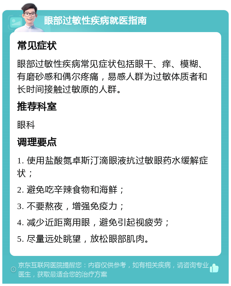 眼部过敏性疾病就医指南 常见症状 眼部过敏性疾病常见症状包括眼干、痒、模糊、有磨砂感和偶尔疼痛，易感人群为过敏体质者和长时间接触过敏原的人群。 推荐科室 眼科 调理要点 1. 使用盐酸氮卓斯汀滴眼液抗过敏眼药水缓解症状； 2. 避免吃辛辣食物和海鲜； 3. 不要熬夜，增强免疫力； 4. 减少近距离用眼，避免引起视疲劳； 5. 尽量远处眺望，放松眼部肌肉。