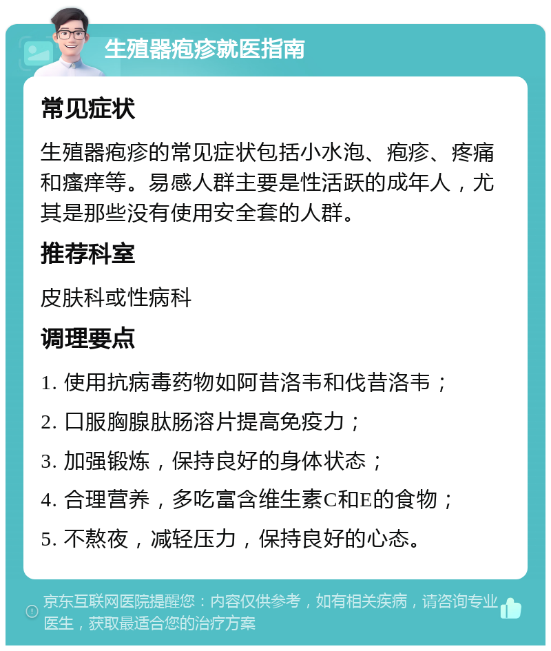 生殖器疱疹就医指南 常见症状 生殖器疱疹的常见症状包括小水泡、疱疹、疼痛和瘙痒等。易感人群主要是性活跃的成年人，尤其是那些没有使用安全套的人群。 推荐科室 皮肤科或性病科 调理要点 1. 使用抗病毒药物如阿昔洛韦和伐昔洛韦； 2. 口服胸腺肽肠溶片提高免疫力； 3. 加强锻炼，保持良好的身体状态； 4. 合理营养，多吃富含维生素C和E的食物； 5. 不熬夜，减轻压力，保持良好的心态。