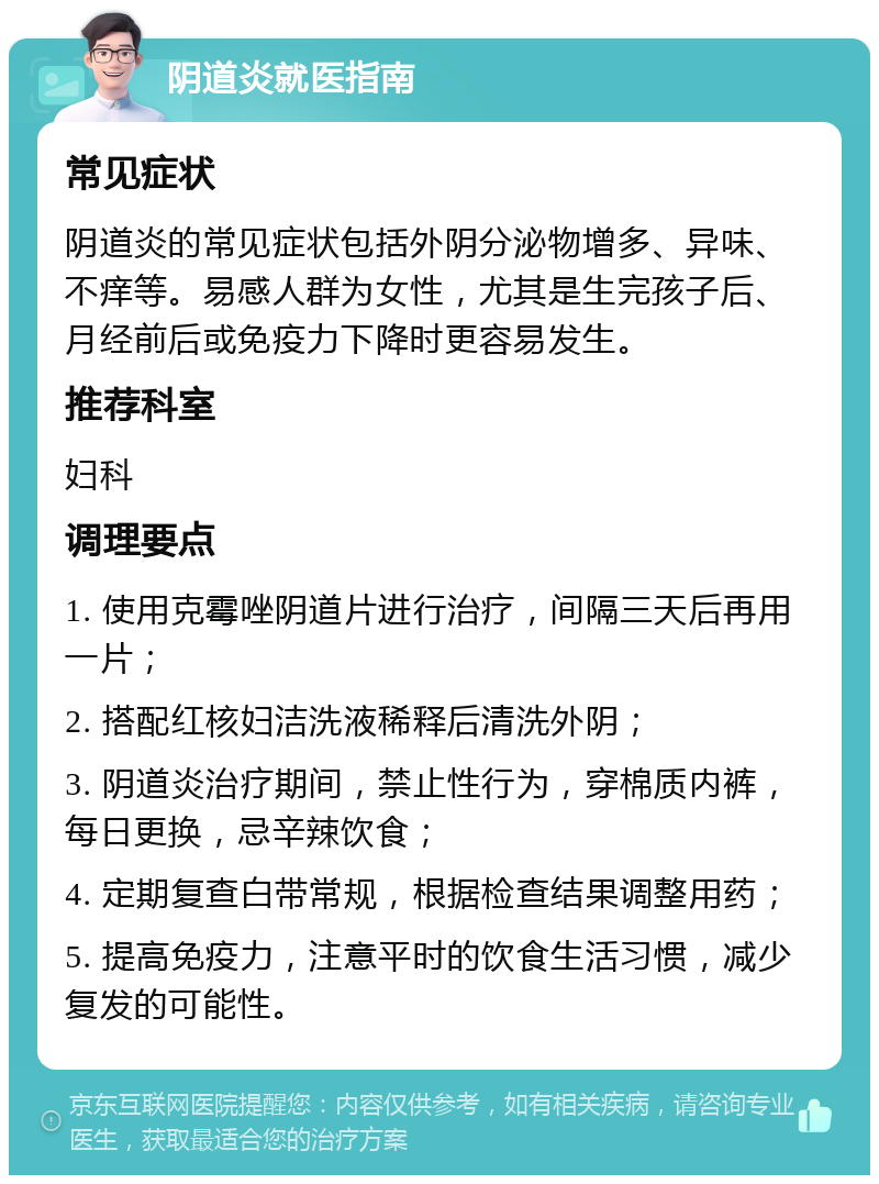 阴道炎就医指南 常见症状 阴道炎的常见症状包括外阴分泌物增多、异味、不痒等。易感人群为女性，尤其是生完孩子后、月经前后或免疫力下降时更容易发生。 推荐科室 妇科 调理要点 1. 使用克霉唑阴道片进行治疗，间隔三天后再用一片； 2. 搭配红核妇洁洗液稀释后清洗外阴； 3. 阴道炎治疗期间，禁止性行为，穿棉质内裤，每日更换，忌辛辣饮食； 4. 定期复查白带常规，根据检查结果调整用药； 5. 提高免疫力，注意平时的饮食生活习惯，减少复发的可能性。