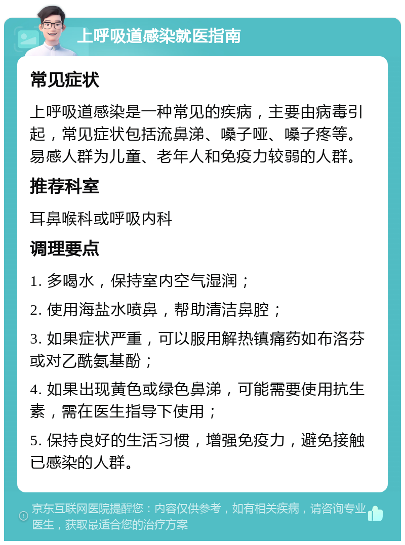 上呼吸道感染就医指南 常见症状 上呼吸道感染是一种常见的疾病，主要由病毒引起，常见症状包括流鼻涕、嗓子哑、嗓子疼等。易感人群为儿童、老年人和免疫力较弱的人群。 推荐科室 耳鼻喉科或呼吸内科 调理要点 1. 多喝水，保持室内空气湿润； 2. 使用海盐水喷鼻，帮助清洁鼻腔； 3. 如果症状严重，可以服用解热镇痛药如布洛芬或对乙酰氨基酚； 4. 如果出现黄色或绿色鼻涕，可能需要使用抗生素，需在医生指导下使用； 5. 保持良好的生活习惯，增强免疫力，避免接触已感染的人群。