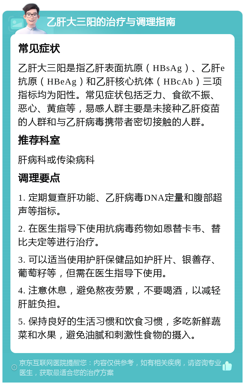 乙肝大三阳的治疗与调理指南 常见症状 乙肝大三阳是指乙肝表面抗原（HBsAg）、乙肝e抗原（HBeAg）和乙肝核心抗体（HBcAb）三项指标均为阳性。常见症状包括乏力、食欲不振、恶心、黄疸等，易感人群主要是未接种乙肝疫苗的人群和与乙肝病毒携带者密切接触的人群。 推荐科室 肝病科或传染病科 调理要点 1. 定期复查肝功能、乙肝病毒DNA定量和腹部超声等指标。 2. 在医生指导下使用抗病毒药物如恩替卡韦、替比夫定等进行治疗。 3. 可以适当使用护肝保健品如护肝片、银善存、葡萄籽等，但需在医生指导下使用。 4. 注意休息，避免熬夜劳累，不要喝酒，以减轻肝脏负担。 5. 保持良好的生活习惯和饮食习惯，多吃新鲜蔬菜和水果，避免油腻和刺激性食物的摄入。