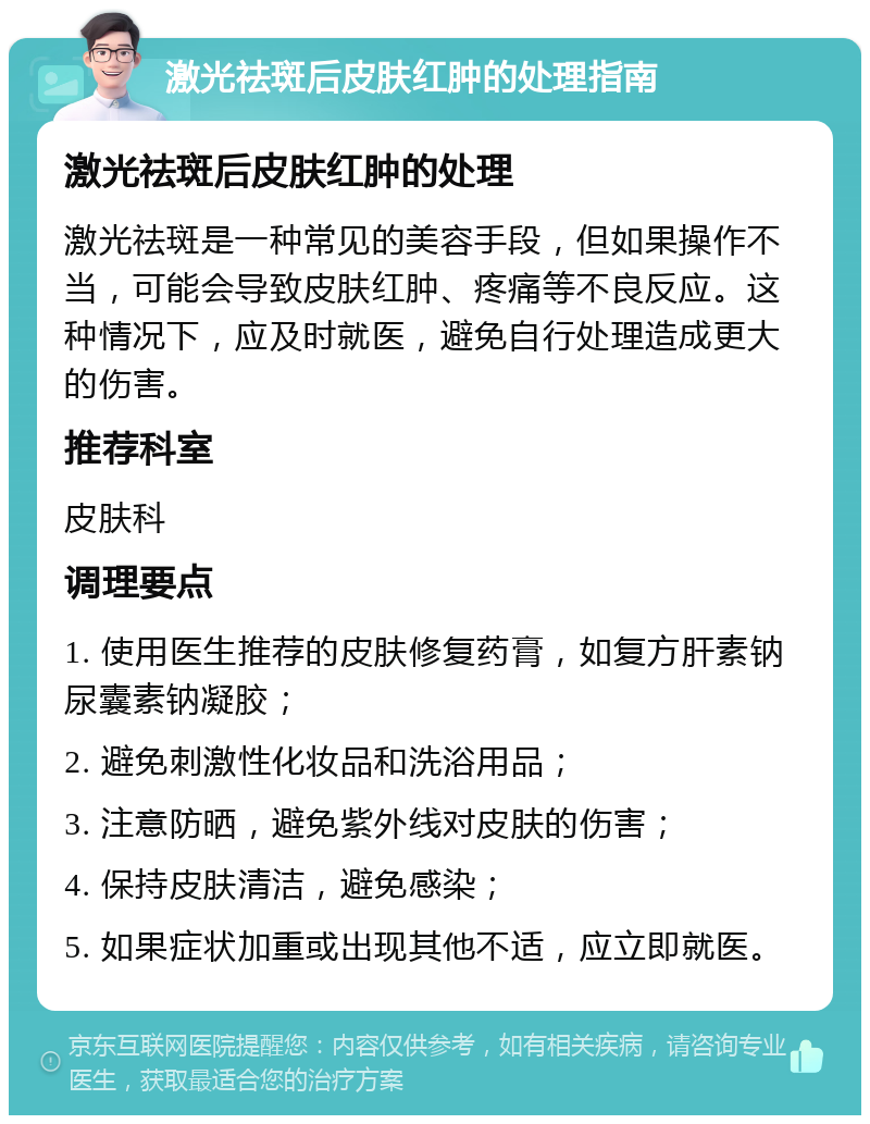 激光祛斑后皮肤红肿的处理指南 激光祛斑后皮肤红肿的处理 激光祛斑是一种常见的美容手段，但如果操作不当，可能会导致皮肤红肿、疼痛等不良反应。这种情况下，应及时就医，避免自行处理造成更大的伤害。 推荐科室 皮肤科 调理要点 1. 使用医生推荐的皮肤修复药膏，如复方肝素钠尿囊素钠凝胶； 2. 避免刺激性化妆品和洗浴用品； 3. 注意防晒，避免紫外线对皮肤的伤害； 4. 保持皮肤清洁，避免感染； 5. 如果症状加重或出现其他不适，应立即就医。