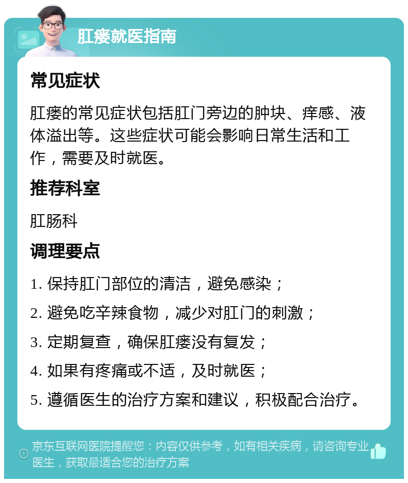 肛瘘就医指南 常见症状 肛瘘的常见症状包括肛门旁边的肿块、痒感、液体溢出等。这些症状可能会影响日常生活和工作，需要及时就医。 推荐科室 肛肠科 调理要点 1. 保持肛门部位的清洁，避免感染； 2. 避免吃辛辣食物，减少对肛门的刺激； 3. 定期复查，确保肛瘘没有复发； 4. 如果有疼痛或不适，及时就医； 5. 遵循医生的治疗方案和建议，积极配合治疗。