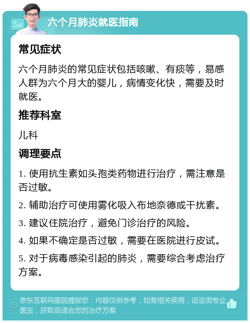 六个月肺炎就医指南 常见症状 六个月肺炎的常见症状包括咳嗽、有痰等，易感人群为六个月大的婴儿，病情变化快，需要及时就医。 推荐科室 儿科 调理要点 1. 使用抗生素如头孢类药物进行治疗，需注意是否过敏。 2. 辅助治疗可使用雾化吸入布地奈德或干扰素。 3. 建议住院治疗，避免门诊治疗的风险。 4. 如果不确定是否过敏，需要在医院进行皮试。 5. 对于病毒感染引起的肺炎，需要综合考虑治疗方案。