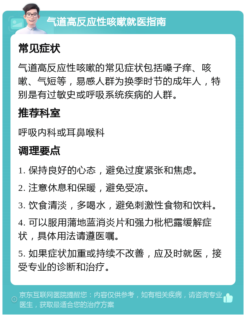 气道高反应性咳嗽就医指南 常见症状 气道高反应性咳嗽的常见症状包括嗓子痒、咳嗽、气短等，易感人群为换季时节的成年人，特别是有过敏史或呼吸系统疾病的人群。 推荐科室 呼吸内科或耳鼻喉科 调理要点 1. 保持良好的心态，避免过度紧张和焦虑。 2. 注意休息和保暖，避免受凉。 3. 饮食清淡，多喝水，避免刺激性食物和饮料。 4. 可以服用蒲地蓝消炎片和强力枇杷露缓解症状，具体用法请遵医嘱。 5. 如果症状加重或持续不改善，应及时就医，接受专业的诊断和治疗。