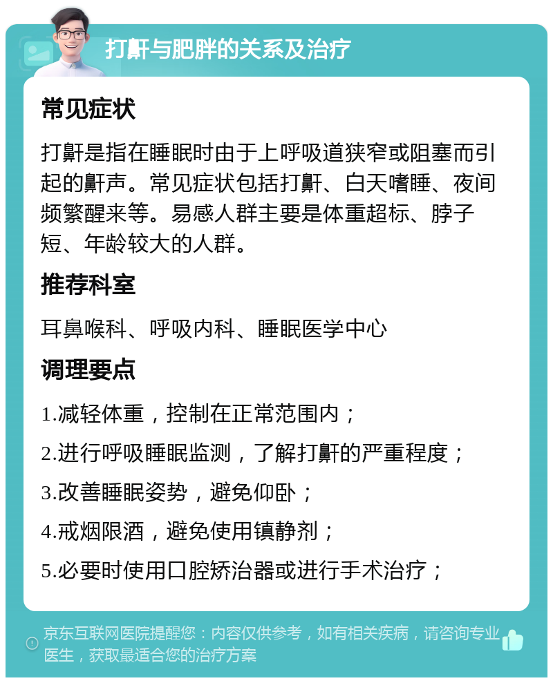 打鼾与肥胖的关系及治疗 常见症状 打鼾是指在睡眠时由于上呼吸道狭窄或阻塞而引起的鼾声。常见症状包括打鼾、白天嗜睡、夜间频繁醒来等。易感人群主要是体重超标、脖子短、年龄较大的人群。 推荐科室 耳鼻喉科、呼吸内科、睡眠医学中心 调理要点 1.减轻体重，控制在正常范围内； 2.进行呼吸睡眠监测，了解打鼾的严重程度； 3.改善睡眠姿势，避免仰卧； 4.戒烟限酒，避免使用镇静剂； 5.必要时使用口腔矫治器或进行手术治疗；