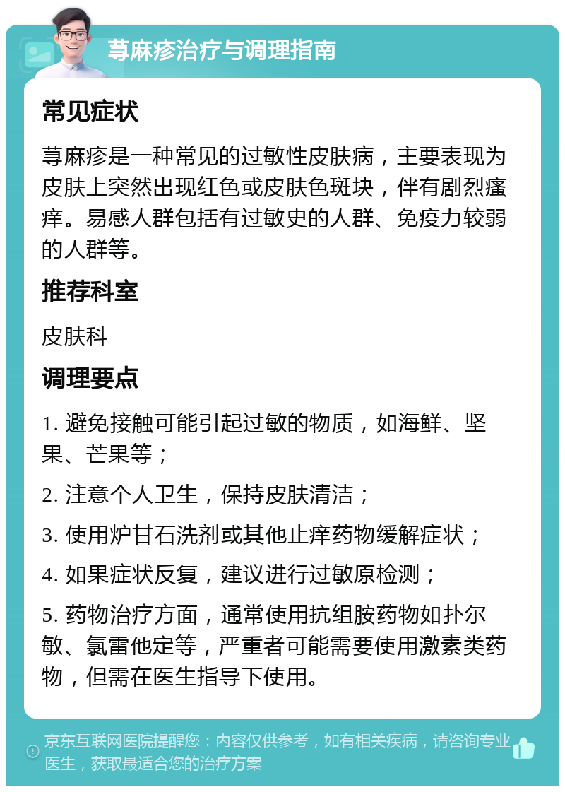 荨麻疹治疗与调理指南 常见症状 荨麻疹是一种常见的过敏性皮肤病，主要表现为皮肤上突然出现红色或皮肤色斑块，伴有剧烈瘙痒。易感人群包括有过敏史的人群、免疫力较弱的人群等。 推荐科室 皮肤科 调理要点 1. 避免接触可能引起过敏的物质，如海鲜、坚果、芒果等； 2. 注意个人卫生，保持皮肤清洁； 3. 使用炉甘石洗剂或其他止痒药物缓解症状； 4. 如果症状反复，建议进行过敏原检测； 5. 药物治疗方面，通常使用抗组胺药物如扑尔敏、氯雷他定等，严重者可能需要使用激素类药物，但需在医生指导下使用。