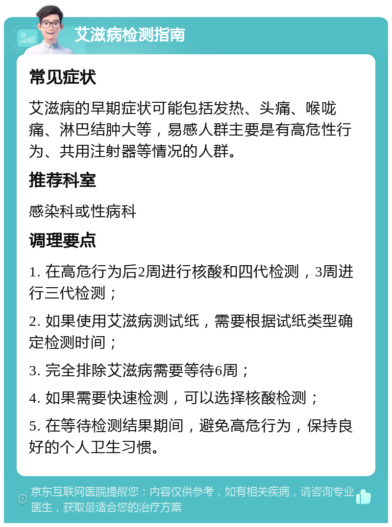 艾滋病检测指南 常见症状 艾滋病的早期症状可能包括发热、头痛、喉咙痛、淋巴结肿大等，易感人群主要是有高危性行为、共用注射器等情况的人群。 推荐科室 感染科或性病科 调理要点 1. 在高危行为后2周进行核酸和四代检测，3周进行三代检测； 2. 如果使用艾滋病测试纸，需要根据试纸类型确定检测时间； 3. 完全排除艾滋病需要等待6周； 4. 如果需要快速检测，可以选择核酸检测； 5. 在等待检测结果期间，避免高危行为，保持良好的个人卫生习惯。