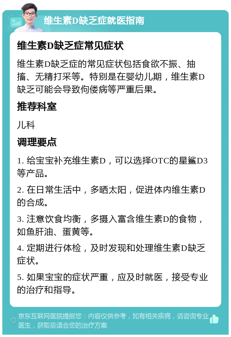 维生素D缺乏症就医指南 维生素D缺乏症常见症状 维生素D缺乏症的常见症状包括食欲不振、抽搐、无精打采等。特别是在婴幼儿期，维生素D缺乏可能会导致佝偻病等严重后果。 推荐科室 儿科 调理要点 1. 给宝宝补充维生素D，可以选择OTC的星鲨D3等产品。 2. 在日常生活中，多晒太阳，促进体内维生素D的合成。 3. 注意饮食均衡，多摄入富含维生素D的食物，如鱼肝油、蛋黄等。 4. 定期进行体检，及时发现和处理维生素D缺乏症状。 5. 如果宝宝的症状严重，应及时就医，接受专业的治疗和指导。