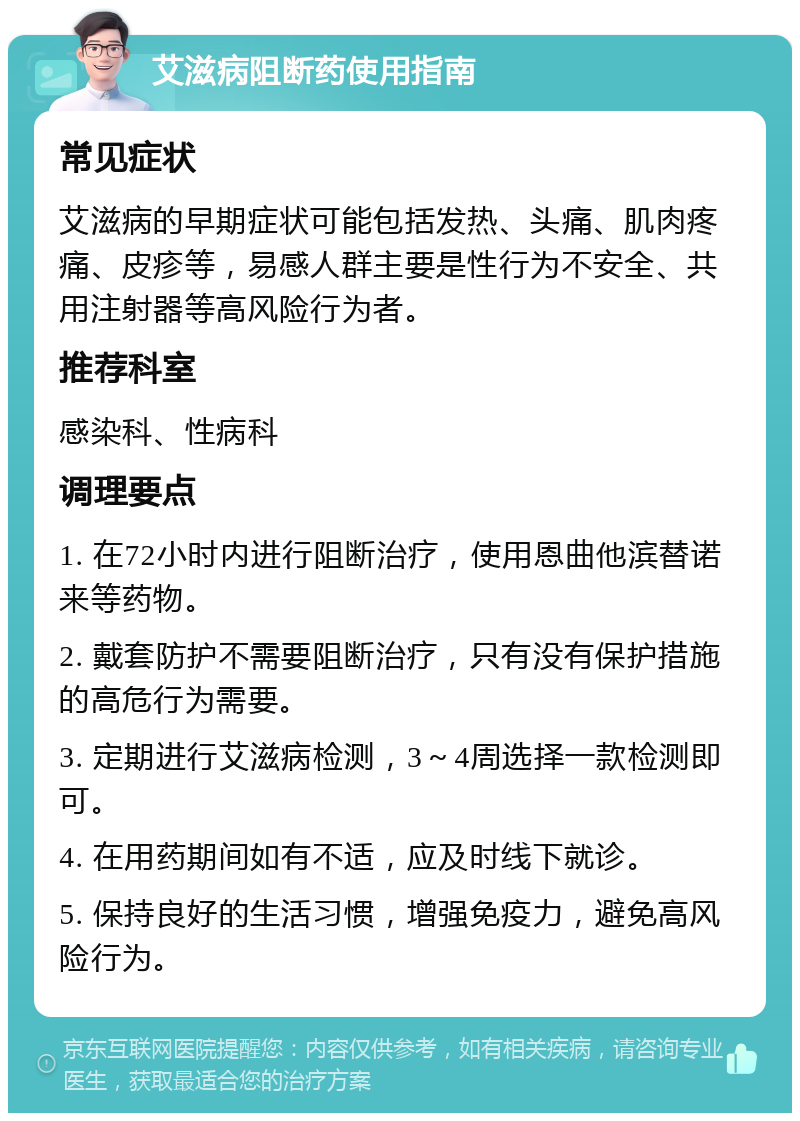 艾滋病阻断药使用指南 常见症状 艾滋病的早期症状可能包括发热、头痛、肌肉疼痛、皮疹等，易感人群主要是性行为不安全、共用注射器等高风险行为者。 推荐科室 感染科、性病科 调理要点 1. 在72小时内进行阻断治疗，使用恩曲他滨替诺来等药物。 2. 戴套防护不需要阻断治疗，只有没有保护措施的高危行为需要。 3. 定期进行艾滋病检测，3～4周选择一款检测即可。 4. 在用药期间如有不适，应及时线下就诊。 5. 保持良好的生活习惯，增强免疫力，避免高风险行为。