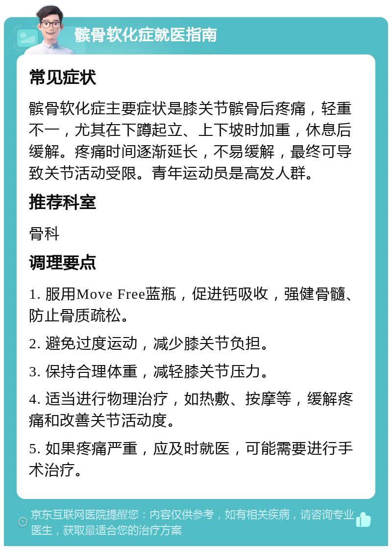 髌骨软化症就医指南 常见症状 髌骨软化症主要症状是膝关节髌骨后疼痛，轻重不一，尤其在下蹲起立、上下坡时加重，休息后缓解。疼痛时间逐渐延长，不易缓解，最终可导致关节活动受限。青年运动员是高发人群。 推荐科室 骨科 调理要点 1. 服用Move Free蓝瓶，促进钙吸收，强健骨髓、防止骨质疏松。 2. 避免过度运动，减少膝关节负担。 3. 保持合理体重，减轻膝关节压力。 4. 适当进行物理治疗，如热敷、按摩等，缓解疼痛和改善关节活动度。 5. 如果疼痛严重，应及时就医，可能需要进行手术治疗。