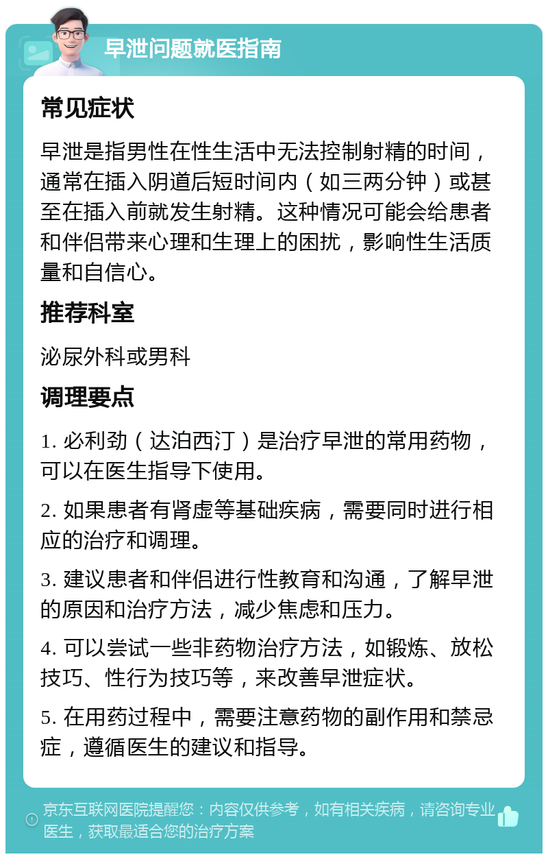 早泄问题就医指南 常见症状 早泄是指男性在性生活中无法控制射精的时间，通常在插入阴道后短时间内（如三两分钟）或甚至在插入前就发生射精。这种情况可能会给患者和伴侣带来心理和生理上的困扰，影响性生活质量和自信心。 推荐科室 泌尿外科或男科 调理要点 1. 必利劲（达泊西汀）是治疗早泄的常用药物，可以在医生指导下使用。 2. 如果患者有肾虚等基础疾病，需要同时进行相应的治疗和调理。 3. 建议患者和伴侣进行性教育和沟通，了解早泄的原因和治疗方法，减少焦虑和压力。 4. 可以尝试一些非药物治疗方法，如锻炼、放松技巧、性行为技巧等，来改善早泄症状。 5. 在用药过程中，需要注意药物的副作用和禁忌症，遵循医生的建议和指导。