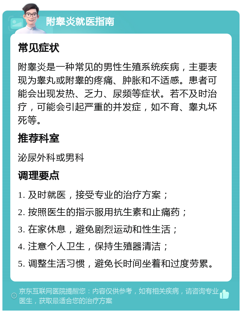 附睾炎就医指南 常见症状 附睾炎是一种常见的男性生殖系统疾病，主要表现为睾丸或附睾的疼痛、肿胀和不适感。患者可能会出现发热、乏力、尿频等症状。若不及时治疗，可能会引起严重的并发症，如不育、睾丸坏死等。 推荐科室 泌尿外科或男科 调理要点 1. 及时就医，接受专业的治疗方案； 2. 按照医生的指示服用抗生素和止痛药； 3. 在家休息，避免剧烈运动和性生活； 4. 注意个人卫生，保持生殖器清洁； 5. 调整生活习惯，避免长时间坐着和过度劳累。