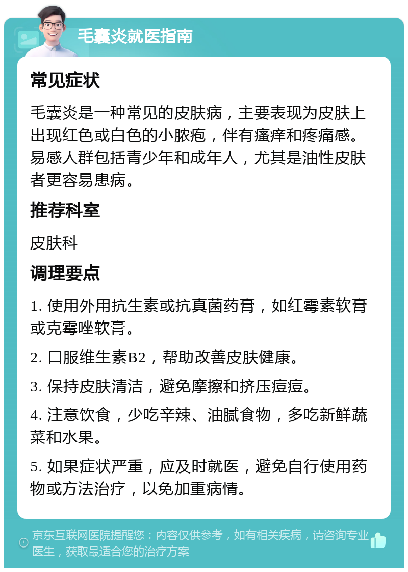 毛囊炎就医指南 常见症状 毛囊炎是一种常见的皮肤病，主要表现为皮肤上出现红色或白色的小脓疱，伴有瘙痒和疼痛感。易感人群包括青少年和成年人，尤其是油性皮肤者更容易患病。 推荐科室 皮肤科 调理要点 1. 使用外用抗生素或抗真菌药膏，如红霉素软膏或克霉唑软膏。 2. 口服维生素B2，帮助改善皮肤健康。 3. 保持皮肤清洁，避免摩擦和挤压痘痘。 4. 注意饮食，少吃辛辣、油腻食物，多吃新鲜蔬菜和水果。 5. 如果症状严重，应及时就医，避免自行使用药物或方法治疗，以免加重病情。