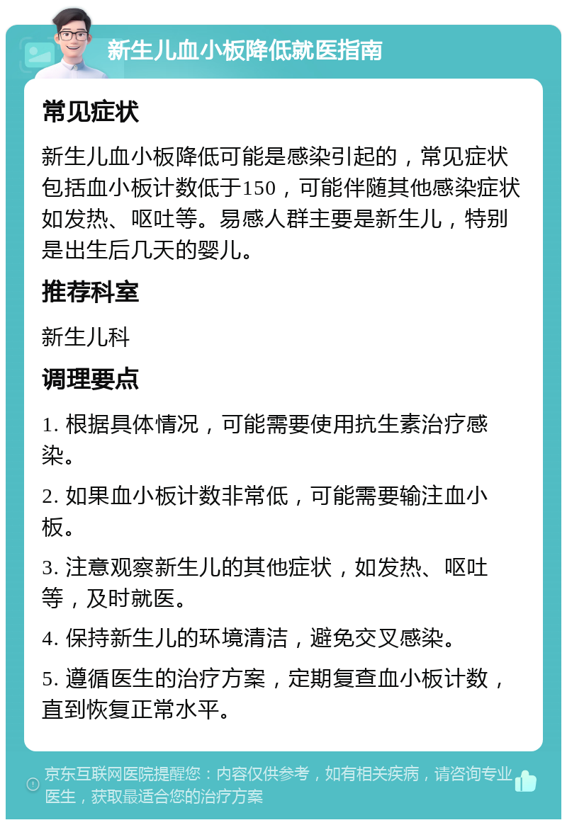 新生儿血小板降低就医指南 常见症状 新生儿血小板降低可能是感染引起的，常见症状包括血小板计数低于150，可能伴随其他感染症状如发热、呕吐等。易感人群主要是新生儿，特别是出生后几天的婴儿。 推荐科室 新生儿科 调理要点 1. 根据具体情况，可能需要使用抗生素治疗感染。 2. 如果血小板计数非常低，可能需要输注血小板。 3. 注意观察新生儿的其他症状，如发热、呕吐等，及时就医。 4. 保持新生儿的环境清洁，避免交叉感染。 5. 遵循医生的治疗方案，定期复查血小板计数，直到恢复正常水平。