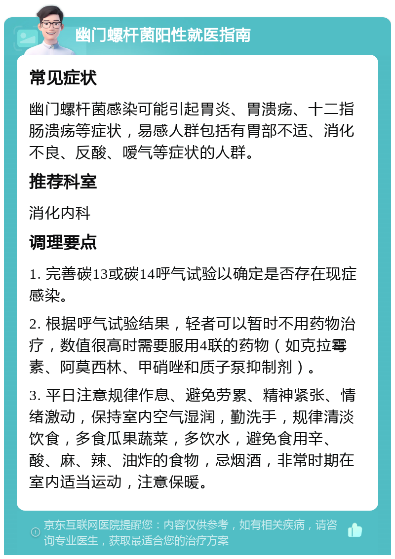 幽门螺杆菌阳性就医指南 常见症状 幽门螺杆菌感染可能引起胃炎、胃溃疡、十二指肠溃疡等症状，易感人群包括有胃部不适、消化不良、反酸、嗳气等症状的人群。 推荐科室 消化内科 调理要点 1. 完善碳13或碳14呼气试验以确定是否存在现症感染。 2. 根据呼气试验结果，轻者可以暂时不用药物治疗，数值很高时需要服用4联的药物（如克拉霉素、阿莫西林、甲硝唑和质子泵抑制剂）。 3. 平日注意规律作息、避免劳累、精神紧张、情绪激动，保持室内空气湿润，勤洗手，规律清淡饮食，多食瓜果蔬菜，多饮水，避免食用辛、酸、麻、辣、油炸的食物，忌烟酒，非常时期在室内适当运动，注意保暖。