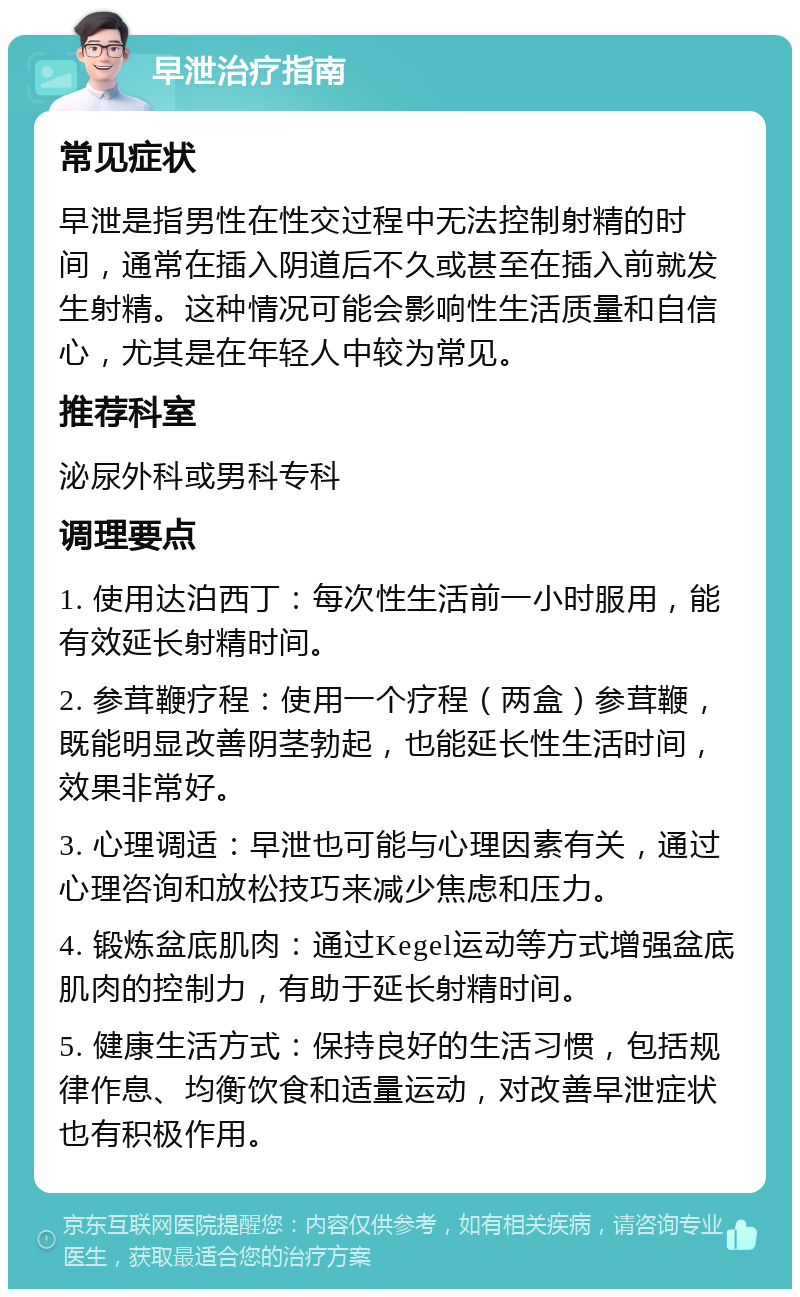 早泄治疗指南 常见症状 早泄是指男性在性交过程中无法控制射精的时间，通常在插入阴道后不久或甚至在插入前就发生射精。这种情况可能会影响性生活质量和自信心，尤其是在年轻人中较为常见。 推荐科室 泌尿外科或男科专科 调理要点 1. 使用达泊西丁：每次性生活前一小时服用，能有效延长射精时间。 2. 参茸鞭疗程：使用一个疗程（两盒）参茸鞭，既能明显改善阴茎勃起，也能延长性生活时间，效果非常好。 3. 心理调适：早泄也可能与心理因素有关，通过心理咨询和放松技巧来减少焦虑和压力。 4. 锻炼盆底肌肉：通过Kegel运动等方式增强盆底肌肉的控制力，有助于延长射精时间。 5. 健康生活方式：保持良好的生活习惯，包括规律作息、均衡饮食和适量运动，对改善早泄症状也有积极作用。