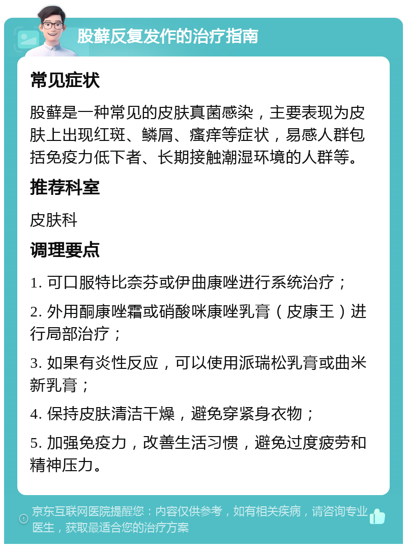 股藓反复发作的治疗指南 常见症状 股藓是一种常见的皮肤真菌感染，主要表现为皮肤上出现红斑、鳞屑、瘙痒等症状，易感人群包括免疫力低下者、长期接触潮湿环境的人群等。 推荐科室 皮肤科 调理要点 1. 可口服特比奈芬或伊曲康唑进行系统治疗； 2. 外用酮康唑霜或硝酸咪康唑乳膏（皮康王）进行局部治疗； 3. 如果有炎性反应，可以使用派瑞松乳膏或曲米新乳膏； 4. 保持皮肤清洁干燥，避免穿紧身衣物； 5. 加强免疫力，改善生活习惯，避免过度疲劳和精神压力。