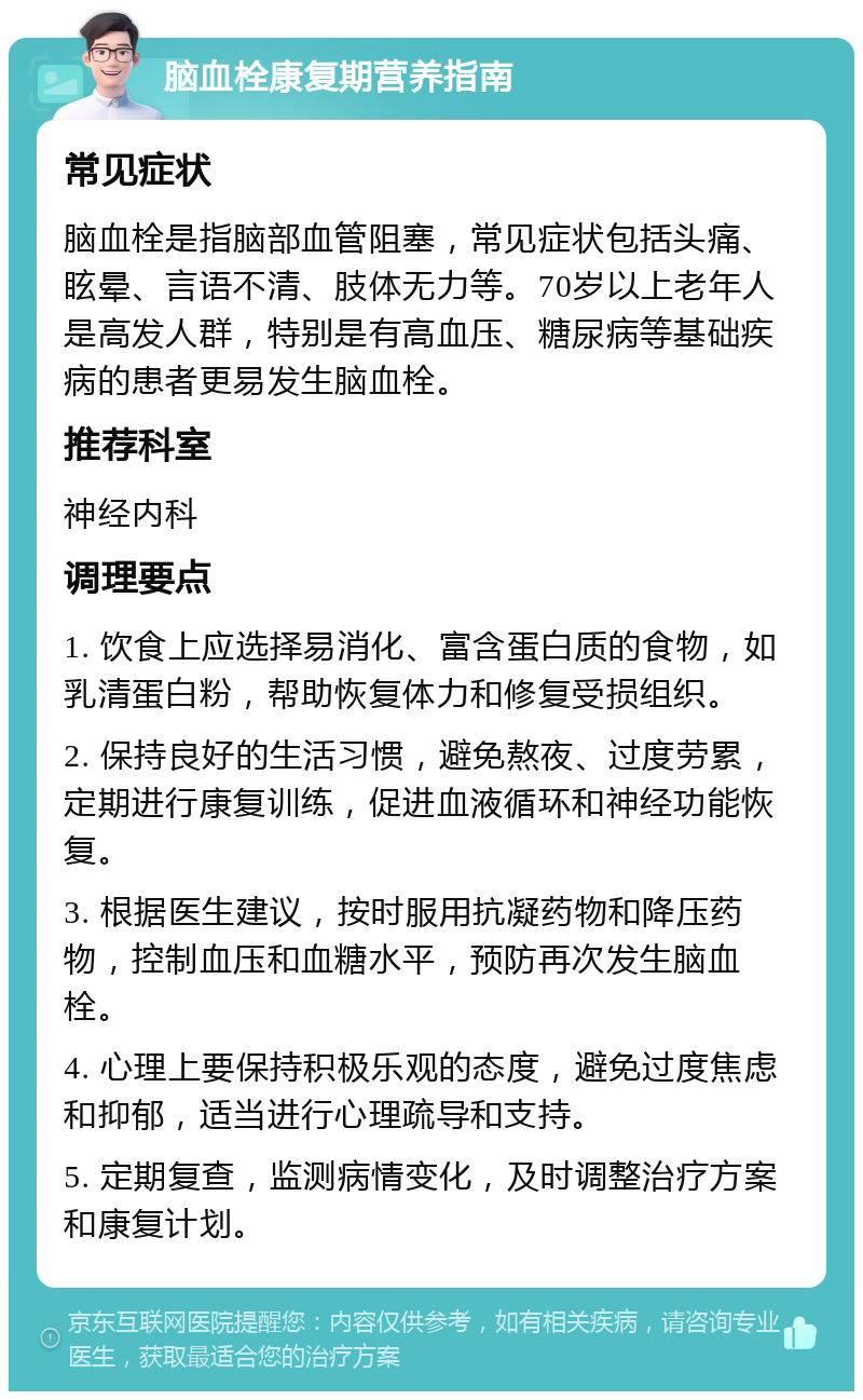 脑血栓康复期营养指南 常见症状 脑血栓是指脑部血管阻塞，常见症状包括头痛、眩晕、言语不清、肢体无力等。70岁以上老年人是高发人群，特别是有高血压、糖尿病等基础疾病的患者更易发生脑血栓。 推荐科室 神经内科 调理要点 1. 饮食上应选择易消化、富含蛋白质的食物，如乳清蛋白粉，帮助恢复体力和修复受损组织。 2. 保持良好的生活习惯，避免熬夜、过度劳累，定期进行康复训练，促进血液循环和神经功能恢复。 3. 根据医生建议，按时服用抗凝药物和降压药物，控制血压和血糖水平，预防再次发生脑血栓。 4. 心理上要保持积极乐观的态度，避免过度焦虑和抑郁，适当进行心理疏导和支持。 5. 定期复查，监测病情变化，及时调整治疗方案和康复计划。