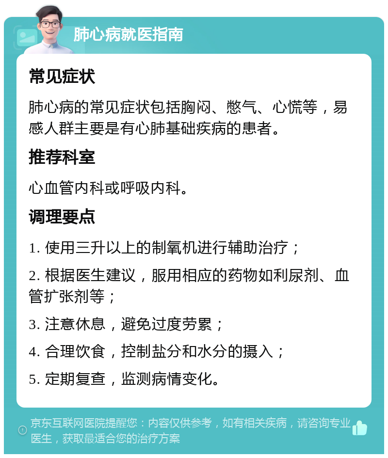 肺心病就医指南 常见症状 肺心病的常见症状包括胸闷、憋气、心慌等，易感人群主要是有心肺基础疾病的患者。 推荐科室 心血管内科或呼吸内科。 调理要点 1. 使用三升以上的制氧机进行辅助治疗； 2. 根据医生建议，服用相应的药物如利尿剂、血管扩张剂等； 3. 注意休息，避免过度劳累； 4. 合理饮食，控制盐分和水分的摄入； 5. 定期复查，监测病情变化。